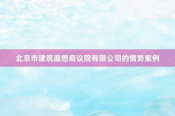北京市建筑遐想商议院有限公司的情势案例